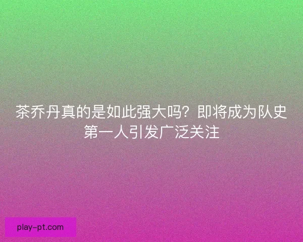 茶乔丹真的是如此强大吗?即将成为队史第一人引发广泛关注 茶乔丹真的是如此强大吗?即将成为队史第一人引发广泛关注