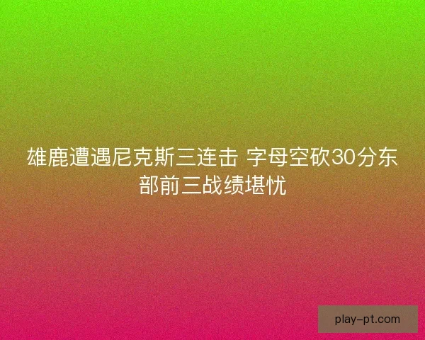 雄鹿遭遇尼克斯三连击 字母空砍30分东部前三战绩堪忧