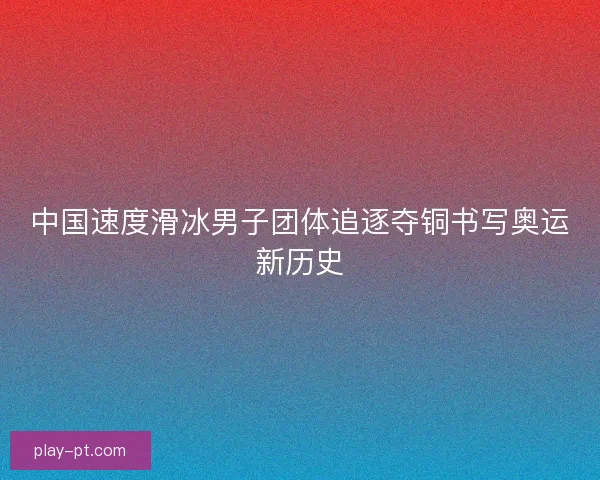 中国速度滑冰男子团体追逐夺铜书写奥运新历史 中国速度滑冰男子团体追逐夺铜书写奥运新历史