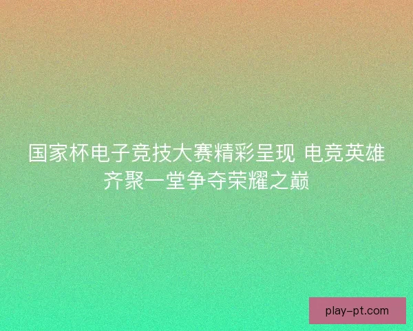 国家杯电子竞技大赛精彩呈现 电竞英雄齐聚一堂争夺荣耀之巅