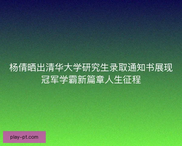 杨倩晒出清华大学研究生录取通知书展现冠军学霸新篇章人生征程
