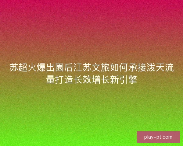 苏超火爆出圈后江苏文旅如何承接泼天流量打造长效增长新引擎