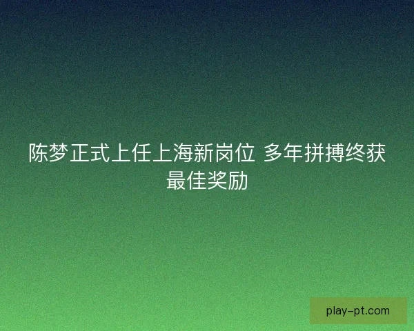陈梦正式上任上海新岗位 多年拼搏终获最佳奖励