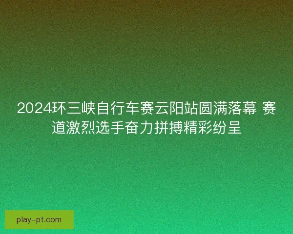 2024环三峡自行车赛云阳站圆满落幕 赛道激烈选手奋力拼搏精彩纷呈