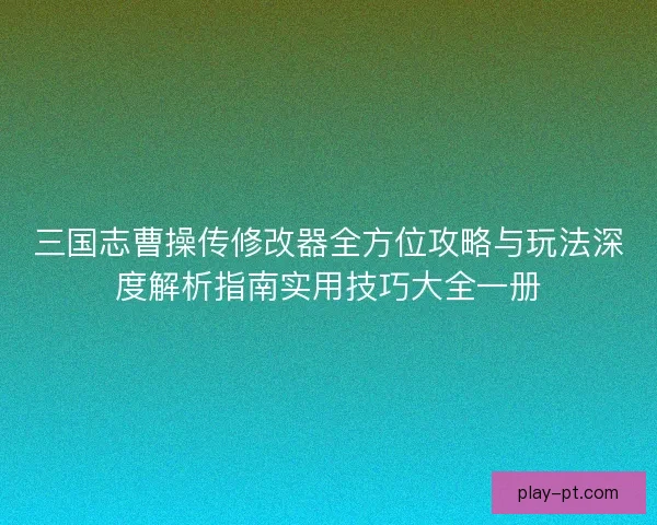 三国志曹操传修改器全方位攻略与玩法深度解析指南实用技巧大全一册