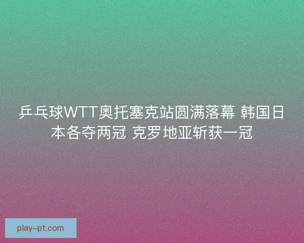 乒乓球WTT奥托塞克站圆满落幕 韩国日本各夺两冠 克罗地亚斩获一冠