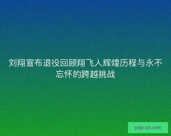 刘翔宣布退役回顾翔飞人辉煌历程与永不忘怀的跨越挑战