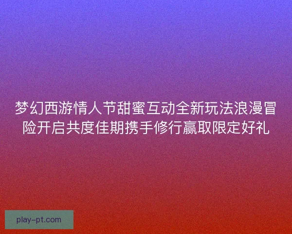 梦幻西游情人节甜蜜互动全新玩法浪漫冒险开启共度佳期携手修行赢取限定好礼