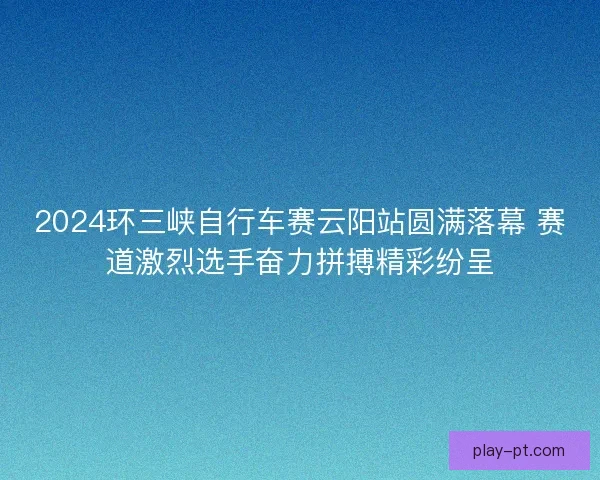 2024环三峡自行车赛云阳站圆满落幕 赛道激烈选手奋力拼搏精彩纷呈