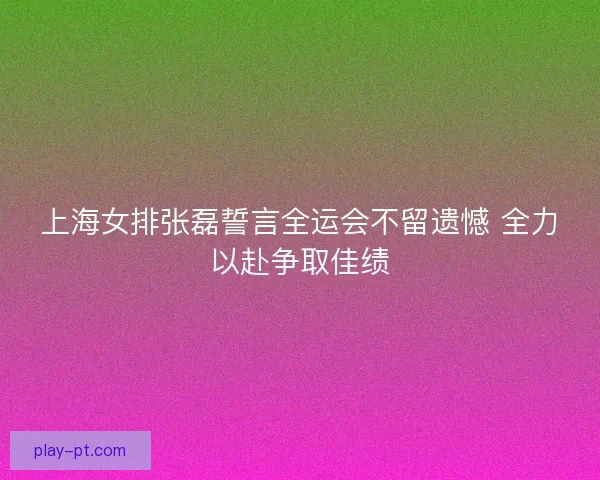 上海女排张磊誓言全运会不留遗憾 全力以赴争取佳绩