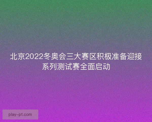 北京2022冬奥会三大赛区积极准备迎接系列测试赛全面启动
