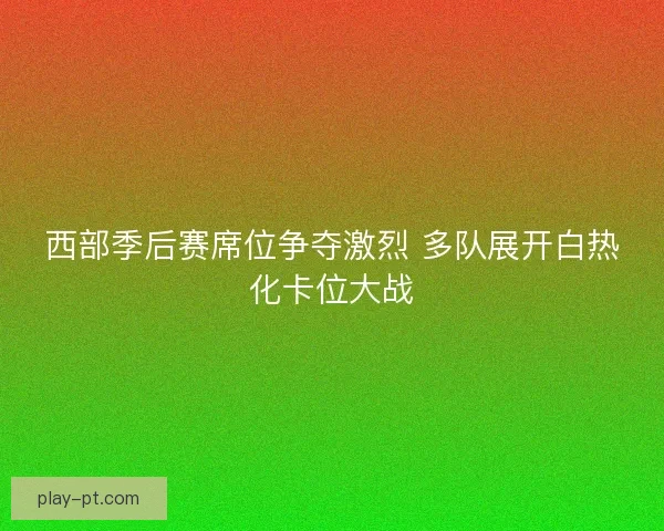 西部季后赛席位争夺激烈 多队展开白热化卡位大战