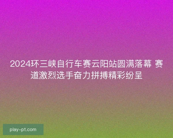 2024环三峡自行车赛云阳站圆满落幕 赛道激烈选手奋力拼搏精彩纷呈