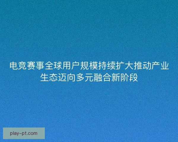 电竞赛事全球用户规模持续扩大推动产业生态迈向多元融合新阶段