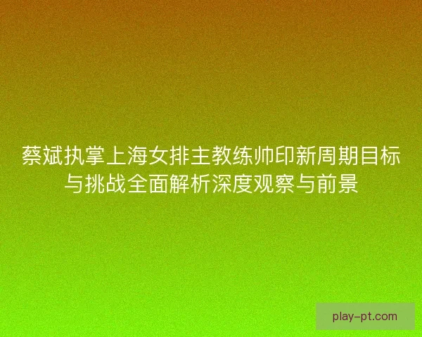 蔡斌执掌上海女排主教练帅印新周期目标与挑战全面解析深度观察与前景 蔡斌执掌上海女排主教练帅印新周期目标与挑战全面解析深度观察与前景