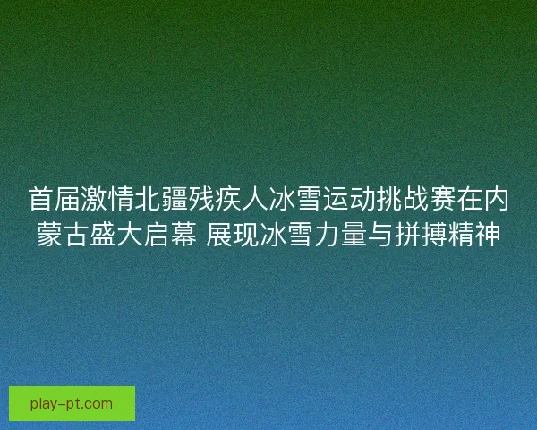 首届激情北疆残疾人冰雪运动挑战赛在内蒙古盛大启幕 展现冰雪力量与拼搏精神 首届激情北疆残疾人冰雪运动挑战赛在内蒙古盛大启幕 展现冰雪力量与拼搏精神