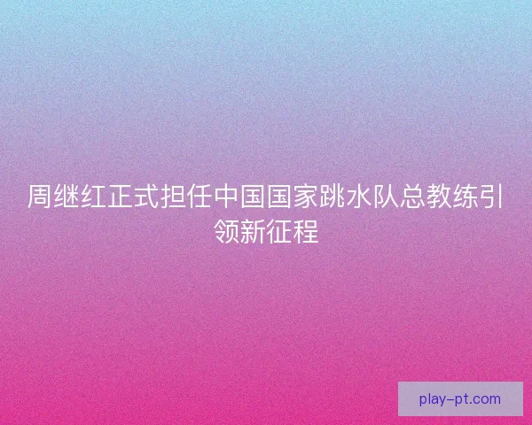 周继红正式担任中国国家跳水队总教练引领新征程
