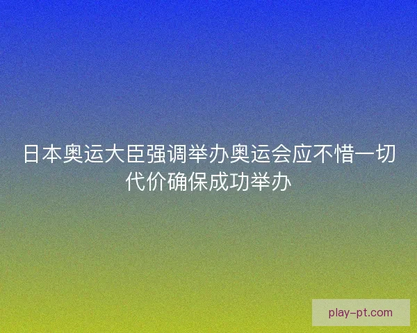 日本奥运大臣强调举办奥运会应不惜一切代价确保成功举办