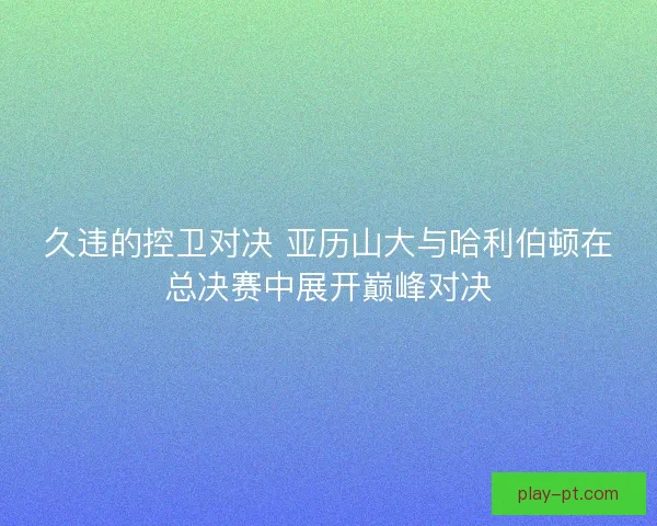 久违的控卫对决 亚历山大与哈利伯顿在总决赛中展开巅峰对决
