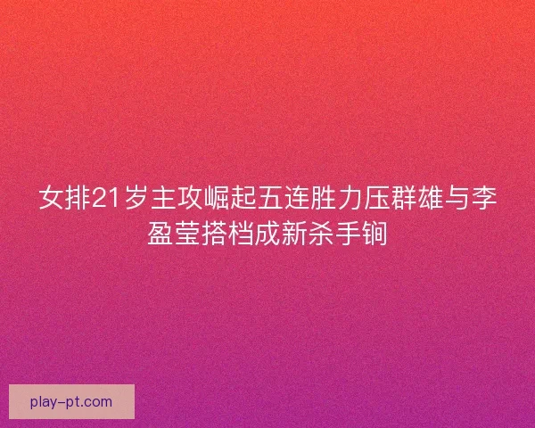 女排21岁主攻崛起五连胜力压群雄与李盈莹搭档成新杀手锏